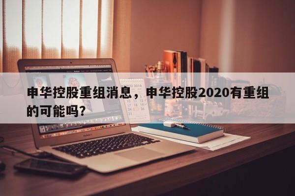 申华控股重组消息，申华控股2020有重组的可能吗？