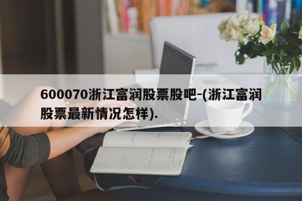 600070浙江富润股票股吧-(浙江富润股票最新情况怎样).