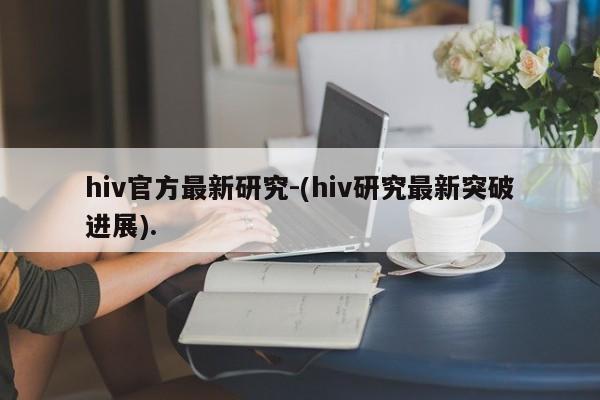 hiv官方最新研究-(hiv研究最新突破进展).