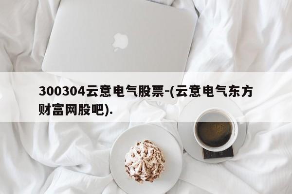 300304云意电气股票-(云意电气东方财富网股吧).