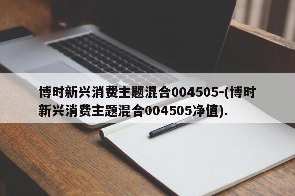 博时新兴消费主题混合004505-(博时新兴消费主题混合004505净值).