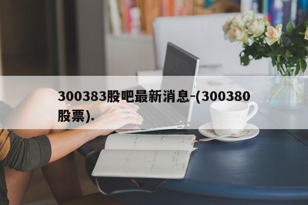 300383股吧最新消息-(300380股票).