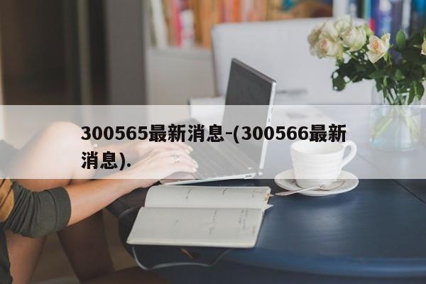 300565最新消息-(300566最新消息).
