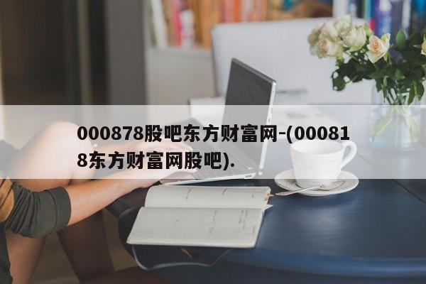 000878股吧东方财富网-(000818东方财富网股吧).