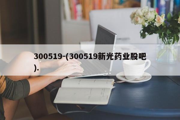 300519-(300519新光药业股吧).