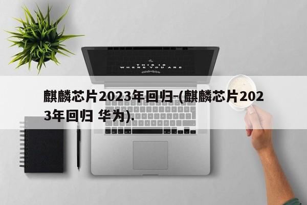 麒麟芯片2023年回归-(麒麟芯片2023年回归 华为).