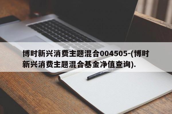 博时新兴消费主题混合004505-(博时新兴消费主题混合基金净值查询).