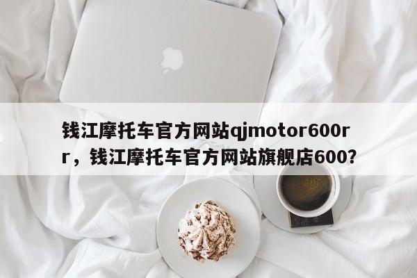 钱江摩托车官方网站qjmotor600rr，钱江摩托车官方网站旗舰店600？