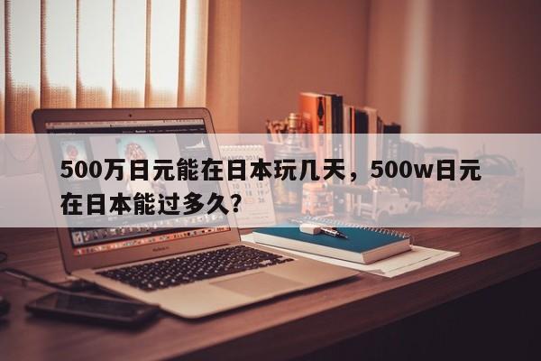 500万日元能在日本玩几天，500w日元在日本能过多久？