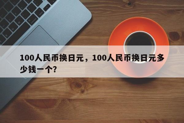100人民币换日元，100人民币换日元多少钱一个？