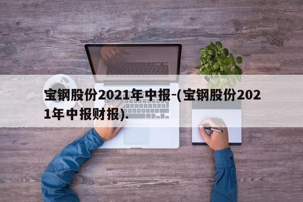 宝钢股份2021年中报-(宝钢股份2021年中报财报).