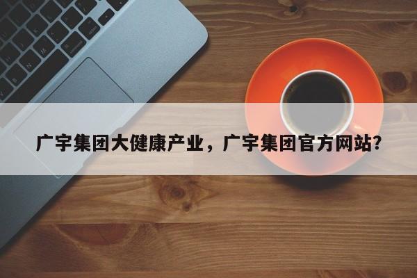 广宇集团大健康产业，广宇集团官方网站？